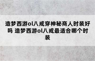 造梦西游ol八戒穿神秘商人时装好吗 造梦西游ol八戒最适合哪个时装